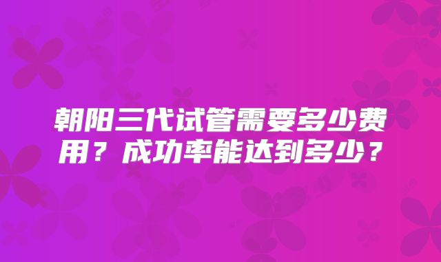 朝阳三代试管需要多少费用？成功率能达到多少？