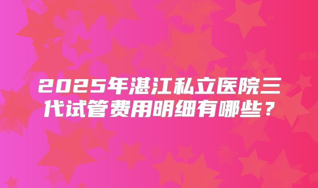 2025年湛江私立医院三代试管费用明细有哪些?