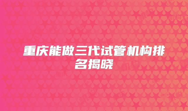 重庆能做三代试管机构排名揭晓