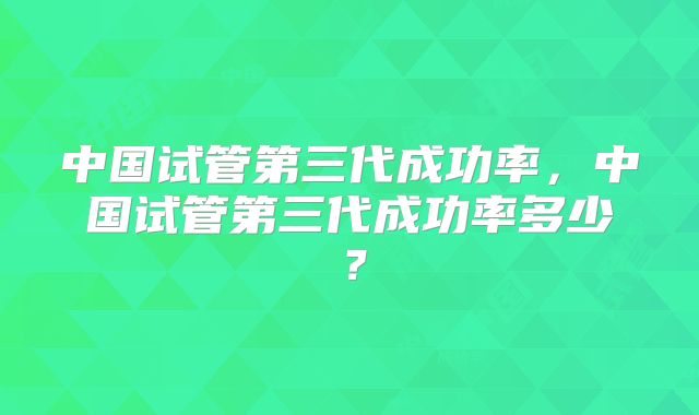 中国试管第三代成功率,中国试管第三代成功率多少?