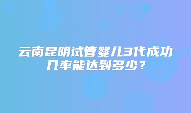 云南昆明试管婴儿3代成功几率能达到多少？