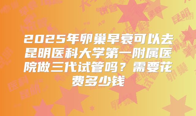 2025年卵巢早衰可以去昆明医科大学第一附属医院做三代试管吗？需要花费多少钱