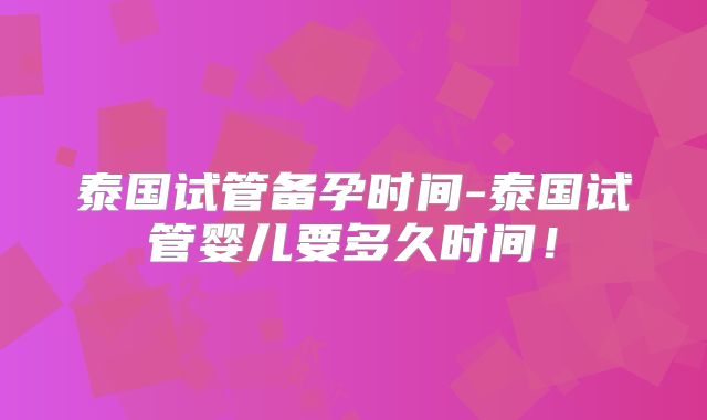 泰国试管备孕时间-泰国试管婴儿要多久时间！