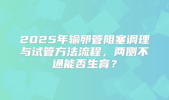 2025年输卵管阻塞调理与试管方法流程，两侧不通能否生育？