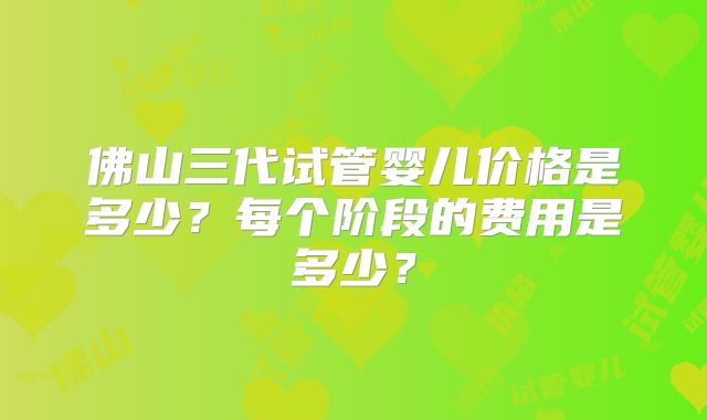 佛山三代试管婴儿价格是多少?每个阶段的费用是多少?