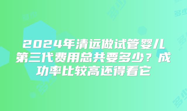 2024年清远做试管婴儿第三代费用总共要多少？成功率比较高还得看它