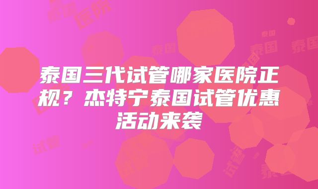泰国三代试管哪家医院正规？杰特宁泰国试管优惠活动来袭