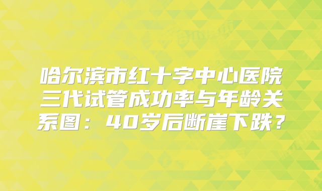 哈尔滨市红十字中心医院三代试管成功率与年龄关系图：40岁后断崖下跌？