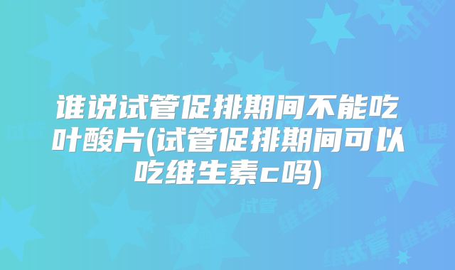 谁说试管促排期间不能吃叶酸片(试管促排期间可以吃维生素c吗)