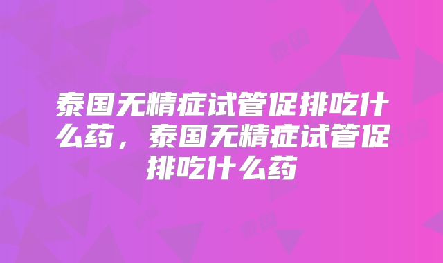 泰国无精症试管促排吃什么药，泰国无精症试管促排吃什么药