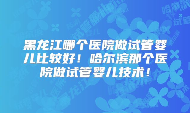 黑龙江哪个医院做试管婴儿比较好！哈尔滨那个医院做试管婴儿技术！