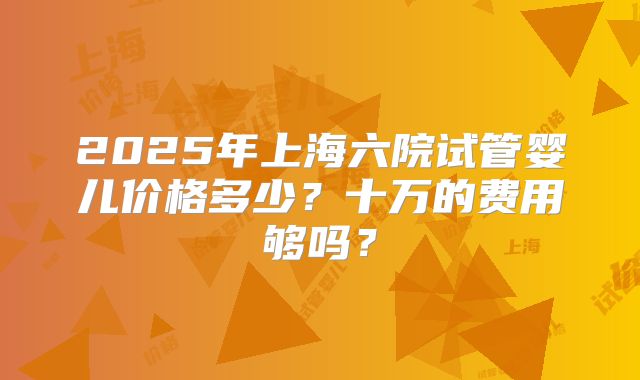 2025年上海六院试管婴儿价格多少？十万的费用够吗？