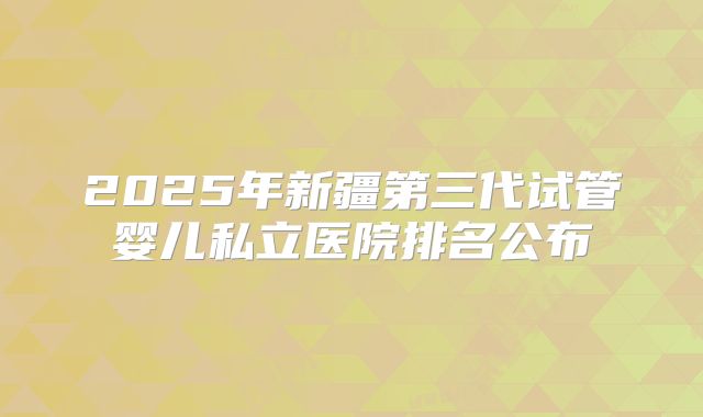 2025年新疆第三代试管婴儿私立医院排名公布