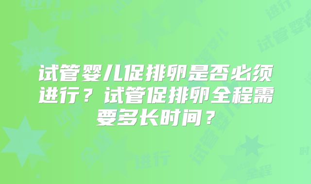 试管婴儿促排卵是否必须进行？试管促排卵全程需要多长时间？