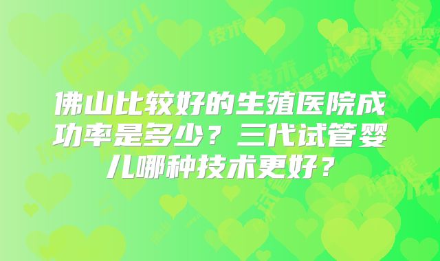 佛山比较好的生殖医院成功率是多少?三代试管婴儿哪种技术更好?