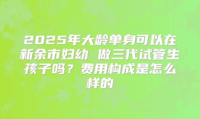 2025年大龄单身可以在新余市妇幼 做三代试管生孩子吗?费用构成是怎么样的