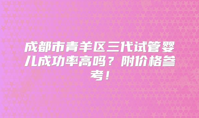 成都市青羊区三代试管婴儿成功率高吗？附价格参考！