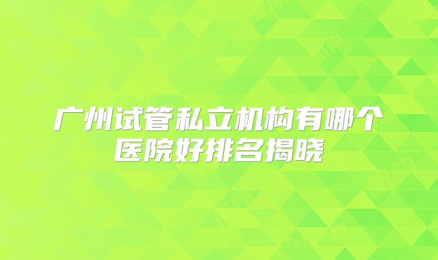 广州试管私立机构有哪个医院好排名揭晓