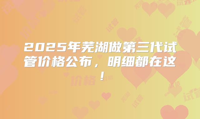 2025年芜湖做第三代试管价格公布，明细都在这！