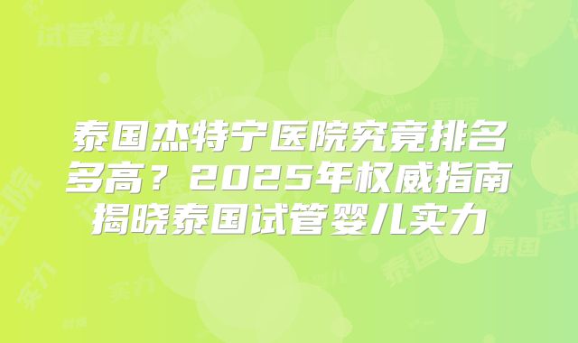 泰国杰特宁医院究竟排名多高？2025年权威指南揭晓泰国试管婴儿实力