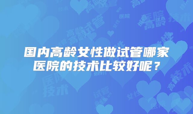 国内高龄女性做试管哪家医院的技术比较好呢？