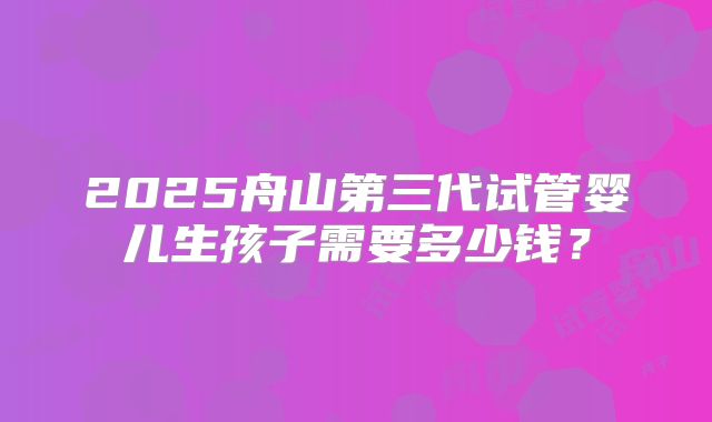 2025舟山第三代试管婴儿生孩子需要多少钱？