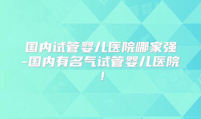 国内试管婴儿医院哪家强-国内有名气试管婴儿医院！