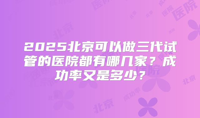 2025北京可以做三代试管的医院都有哪几家?成功率又是多少?