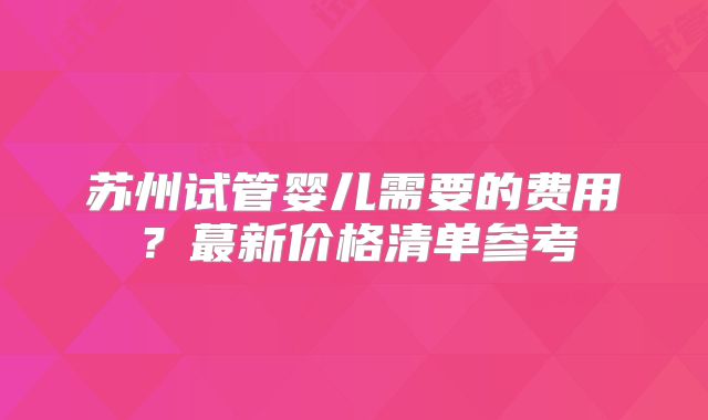 苏州试管婴儿需要的费用？蕞新价格清单参考