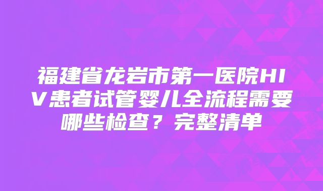 福建省龙岩市第一医院HIV患者试管婴儿全流程需要哪些检查？完整清单