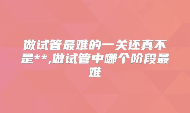 做试管最难的一关还真不是**,做试管中哪个阶段最难