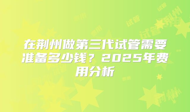 在荆州做第三代试管需要准备多少钱？2025年费用分析