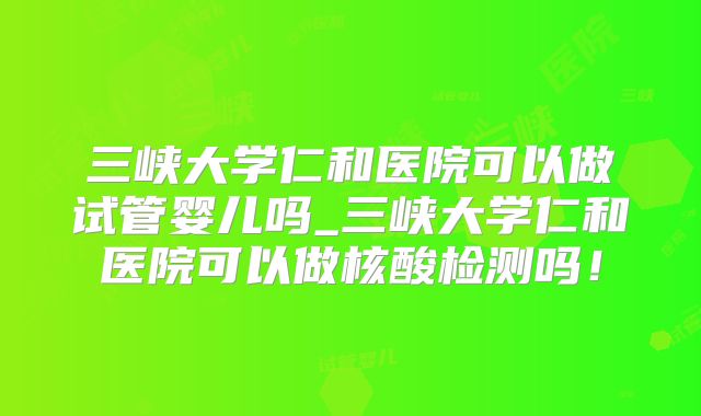 三峡大学仁和医院可以做试管婴儿吗_三峡大学仁和医院可以做核酸检测吗！