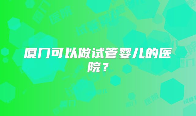 厦门可以做试管婴儿的医院?