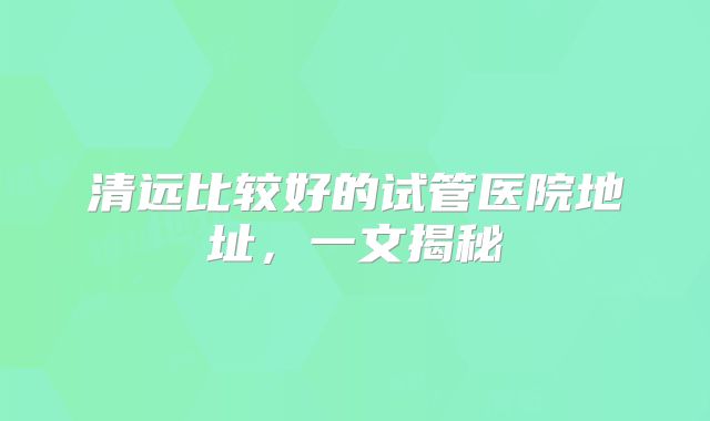 清远比较好的试管医院地址，一文揭秘