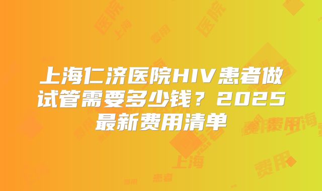 上海仁济医院HIV患者做试管需要多少钱？2025最新费用清单