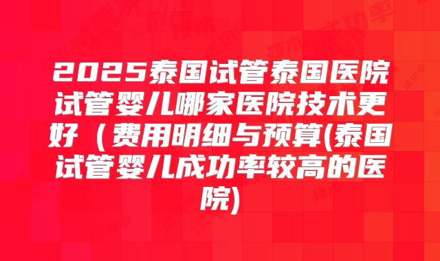 2025泰国试管泰国医院试管婴儿哪家医院技术更好(费用明细与预算(泰国试管婴儿成功率较高的医院)