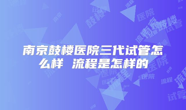 南京鼓楼医院三代试管怎么样 流程是怎样的