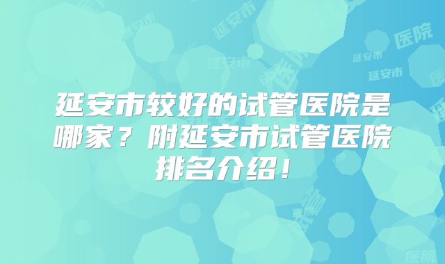 延安市较好的试管医院是哪家?附延安市试管医院排名介绍!