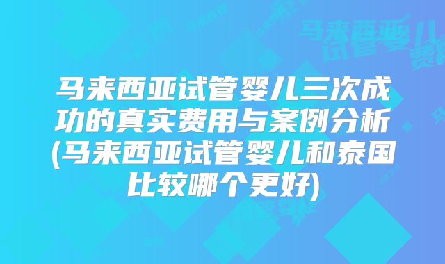 马来西亚试管婴儿三次成功的真实费用与案例分析(马来西亚试管婴儿和泰国比较哪个更好)