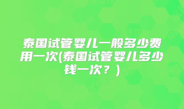 泰国试管婴儿一般多少费用一次(泰国试管婴儿多少钱一次？)