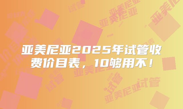 亚美尼亚2025年试管收费价目表，10够用不！