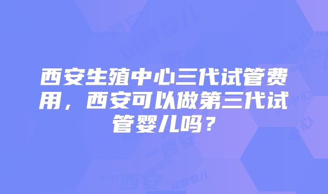 西安生殖中心三代试管费用，西安可以做第三代试管婴儿吗？