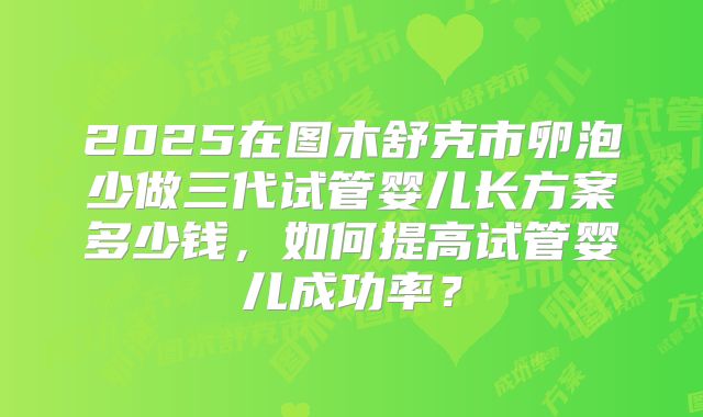 2025在图木舒克市卵泡少做三代试管婴儿长方案多少钱，如何提高试管婴儿成功率？