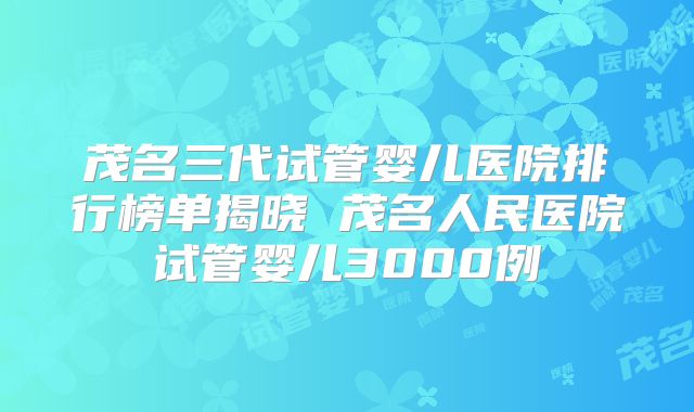 茂名三代试管婴儿医院排行榜单揭晓 茂名人民医院试管婴儿3000例