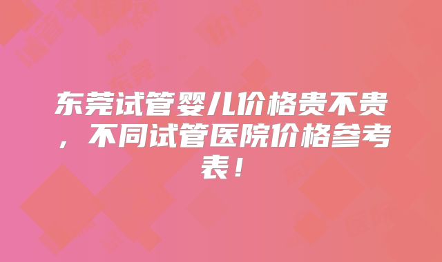 东莞试管婴儿价格贵不贵，不同试管医院价格参考表！