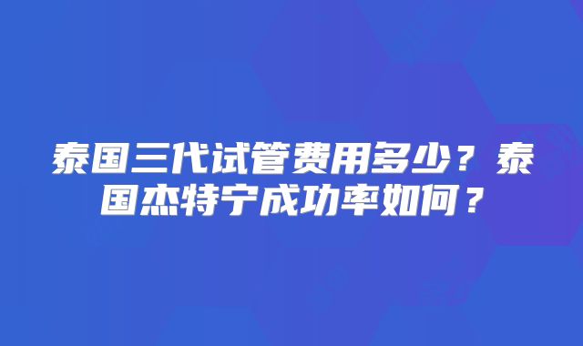 泰国三代试管费用多少？泰国杰特宁成功率如何？