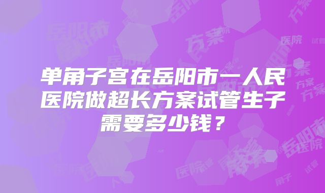 单角子宫在岳阳市一人民医院做超长方案试管生子需要多少钱?