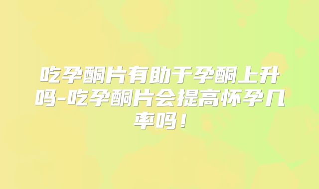 吃孕酮片有助于孕酮上升吗-吃孕酮片会提高怀孕几率吗!