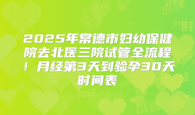 2025年常德市妇幼保健院去北医三院试管全流程！月经第3天到验孕30天时间表
